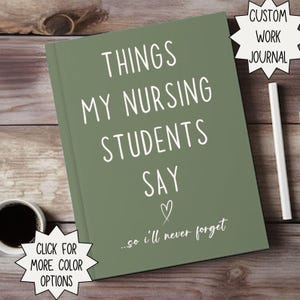 May include: A sage green journal with the text "THINGS MY NURSING STUDENTS SAY" in white. The journal also has the text "...so I'll never forget" and a heart symbol. A coffee cup and pen are next to the journal. The journal is labeled "CUSTOM WORK JOURNAL".