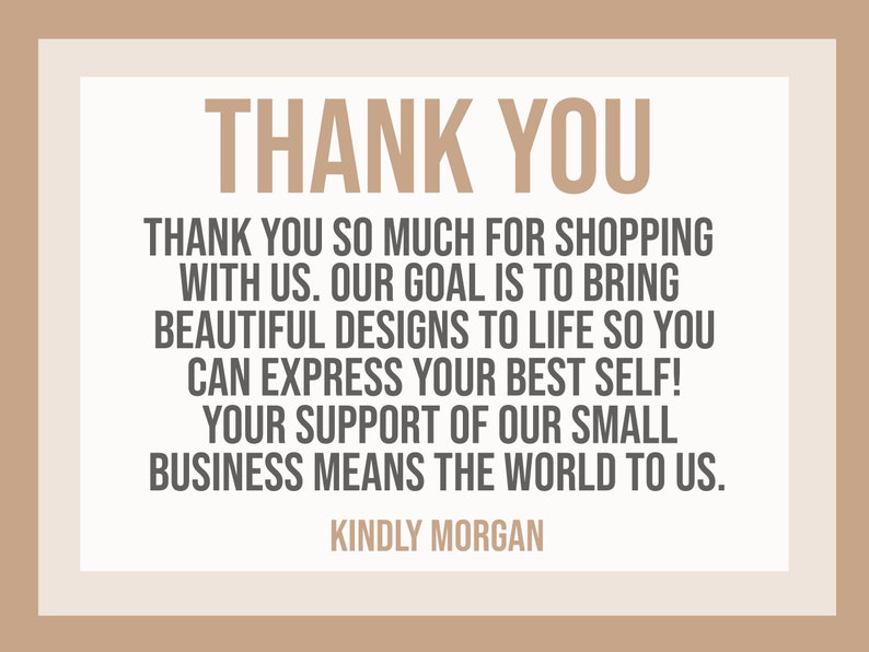 May include: A thank you message with a beige background and brown text. The text reads: "THANK YOU. Thank you so much for shopping with us. Our goal is to bring beautiful designs to life so you can express your best self! Your support of our small business means the world to us. KINDLY MORGAN."