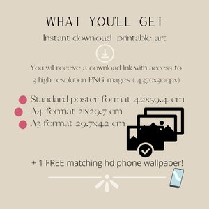 May include: A digital illustration of three image frames stacked on top of each other, with a checkmark on the bottom frame. The text "WHAT YOU'LL GET" is at the top of the image. The text "Instant download printable art" is below the first line of text. The text "You will receive a download link with access to 3 high resolution PNG images (4370x3100px)" is below the second line of text. The text "Standard poster format 4.2x59.4 cm" is below the third line of text. The text "A4 format 21x29.7 cm" is below the fourth line of text. The text "A3 format 29.7x42 cm" is below the fifth line of text. The text "+ 1 FREE matching hd phone wallpaper!" is below the sixth line of text. A stylized illustration of a smartphone is below the seventh line of text.