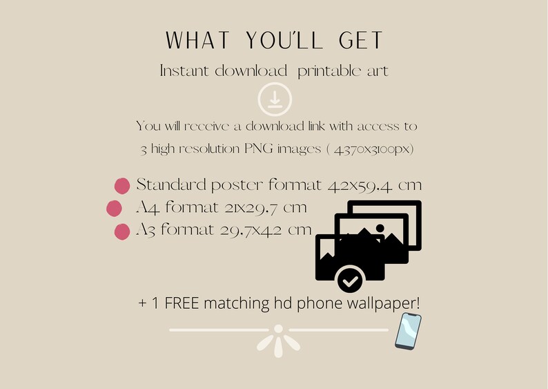 May include: A digital illustration of three image frames stacked on top of each other, with a checkmark on the bottom frame. The text "WHAT YOU'LL GET" is at the top of the image. The text "Instant download printable art" is below the first line of text. The text "You will receive a download link with access to 3 high resolution PNG images (4370x3100px)" is below the second line of text. The text "Standard poster format 4.2x59.4 cm" is below the third line of text. The text "A4 format 21x29.7 cm" is below the fourth line of text. The text "A3 format 29.7x42 cm" is below the fifth line of text. The text "+ 1 FREE matching hd phone wallpaper!" is below the sixth line of text. A stylized illustration of a smartphone is below the seventh line of text.