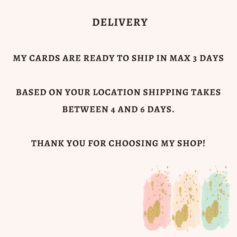 May include: Text on a white background that reads "DELIVERY", "MY CARDS ARE READY TO SHIP IN MAX 3 DAYS", "BASED ON YOUR LOCATION SHIPPING TAKES BETWEEN 4 AND 6 DAYS.", and "THANK YOU FOR CHOOSING MY SHOP!"  The text is in black.  Below the text are three abstract watercolor shapes in pink, peach, and light blue with gold glitter accents.