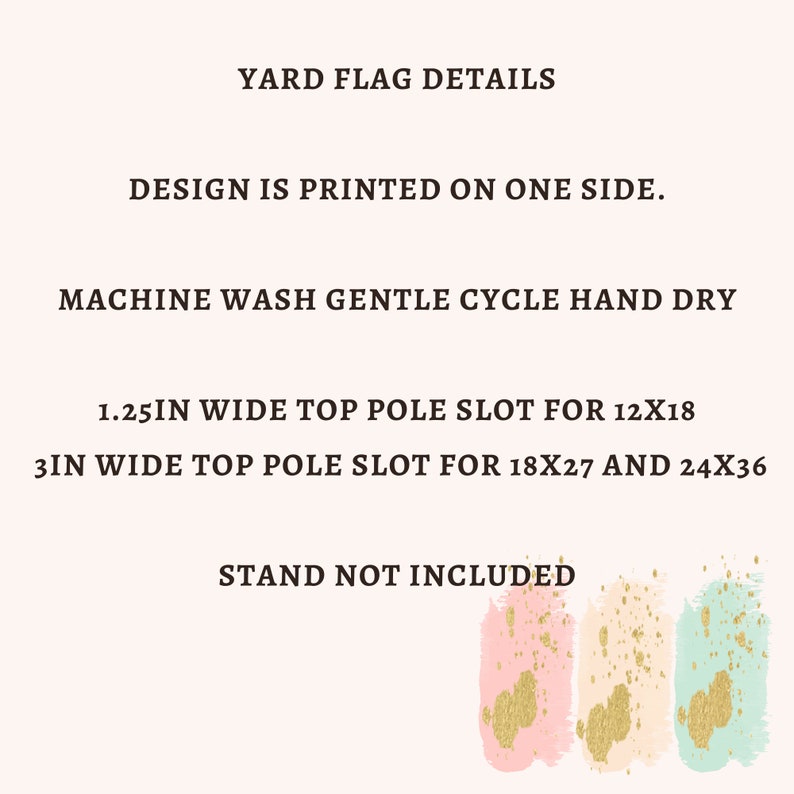 May include: Yard flag details: Design is printed on one side. Machine wash gentle cycle, hand dry. 1.25 inches wide top pole slot for 12x18 flags. 3 inches wide top pole slot for 18x27 and 24x36 flags. Stand not included.