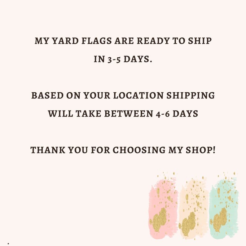 May include: Text graphic with the words "MY YARD FLAGS ARE READY TO SHIP IN 3-5 DAYS. BASED ON YOUR LOCATION SHIPPING WILL TAKE BETWEEN 4-6 DAYS THANK YOU FOR CHOOSING MY SHOP!"  The text is in a brown font on a white background.  The bottom of the graphic has three abstract watercolor shapes in pink, beige, and light green with gold glitter accents.