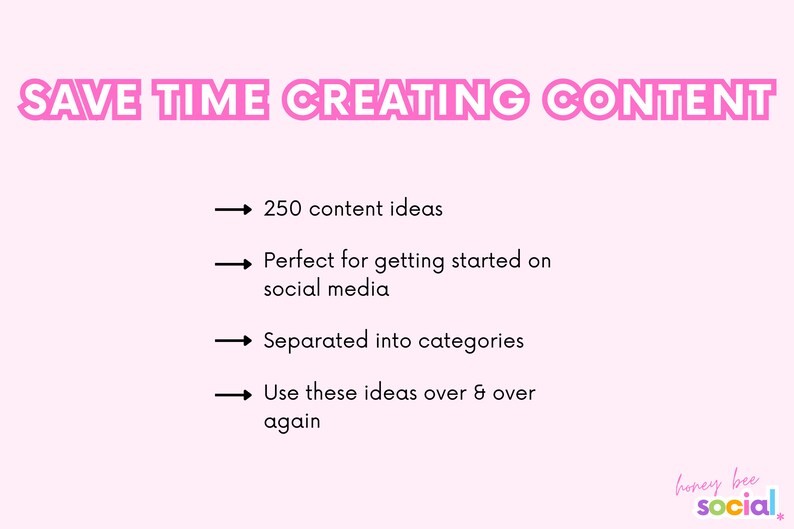 May include: Pink graphic with the text "SAVE TIME CREATING CONTENT" in bold, pink letters.  Four bullet points with arrows point to the following text: "250 content ideas", "Perfect for getting started on social media", "Separated into categories", and "Use these ideas over & over again".  The text "honey bee social" is in the bottom right corner in a colorful font.