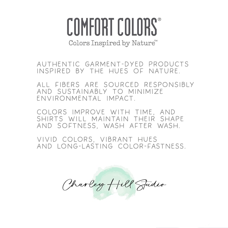 Pu&ograve; includere: Testo su sfondo bianco che recita "COMFORT COLORS Colors Inspired by Nature." Il testo sottostante recita "AUTHENTIC GARMENT-DYED PRODUCTS INSPIRED BY THE HUES OF NATURE. ALL FIBERS ARE SOURCED RESPONSIBLY AND SUSTAINABLY TO MINIMIZE ENVIRONMENTAL IMPACT. COLORS IMPROVE WITH TIME, AND SHIRTS WILL MAINTAIN THEIR SHAPE AND SOFTNESS, WASH AFTER WASH. VIVID COLORS, VIBRANT HUES AND LONG-LASTING COLOR-FASTNESS. Charley Hill Studio"