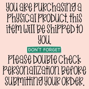 May include: A light pink graphic with black text that reads: YOU ARE PURCHASING A PHYSICAL PRODUCT, this item will be shipped to you. DON'T FORGET PLEASE DOUBLE CHECK PERSONALIZATION BEFORE SUBMITTING YOUR ORDER. The text DON'T FORGET is in a green box.