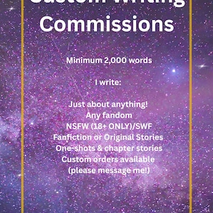 May include: A digital graphic with a purple galaxy background and a gold border containing the text: Custom Writing Commissions, Minimum 2,000 words, I write: Just about anything! Any fandom, NSFW (18+ ONLY)/SWF, Fanfiction or Original Stories, One-shots & chapter stories, Custom orders available (please message me!).