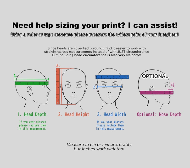 May include: Diagram showing how to measure head depth, head height, head width, and nose depth for sizing a print. The diagram uses a ruler to show the measurements. The text says "Need help sizing your print? I can assist! Using a ruler or tape measure please measure the widest point of your face/head. Since heads aren't perfectly round I find it easier to work with straight-across measurements instead of with JUST circumference. But including head circumference is also very welcome!"