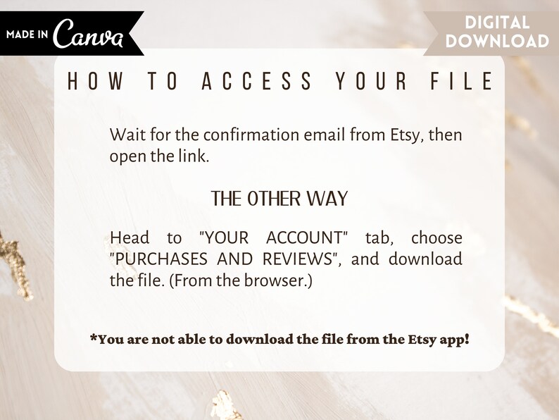 May include: A white and gold graphic with the text "HOW TO ACCESS YOUR FILE" and instructions on how to download a digital file from Etsy. The text reads: "Wait for the confirmation email from Etsy, then open the link. THE OTHER WAY Head to "YOUR ACCOUNT" tab, choose "PURCHASES AND REVIEWS", and download the file. (From the browser.) *You are not able to download the file from the Etsy app!"