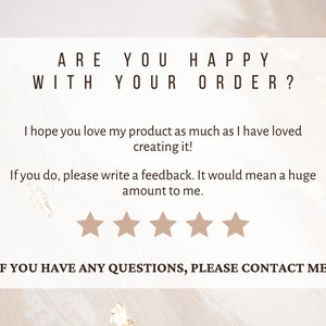 May include: A white card with the text "ARE YOU HAPPY WITH YOUR ORDER?" and a five-star rating system. The text below the rating system reads "I hope you love my product as much as I have loved creating it! If you do, please write a feedback. It would mean a huge amount to me." The text at the bottom of the card reads "IF YOU HAVE ANY QUESTIONS, PLEASE CONTACT ME."