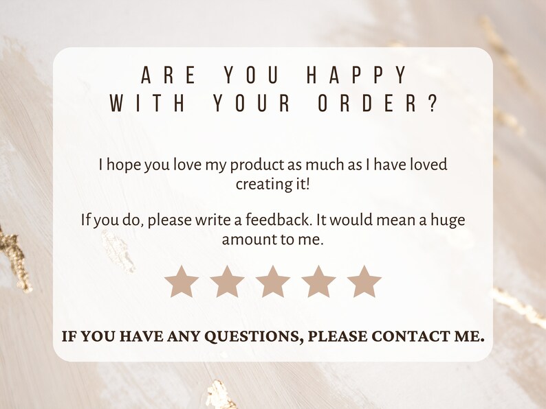 May include: A white card with the text "ARE YOU HAPPY WITH YOUR ORDER?" and a five-star rating system. The text below the rating system reads "I hope you love my product as much as I have loved creating it! If you do, please write a feedback. It would mean a huge amount to me." The text at the bottom of the card reads "IF YOU HAVE ANY QUESTIONS, PLEASE CONTACT ME."