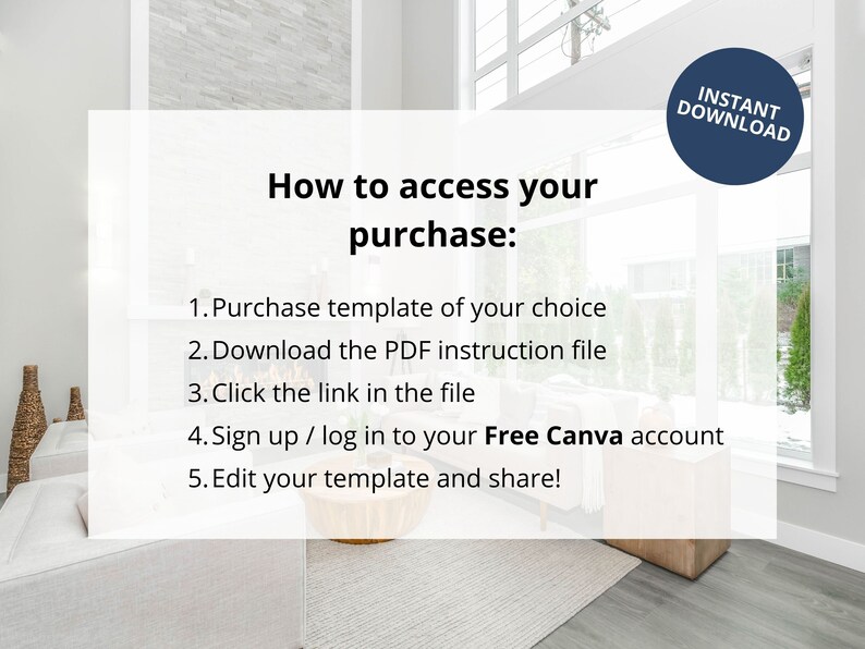 May include: A white text box with a black outline on a light grey background with a modern interior design. The text box contains instructions on how to access a purchase. The text reads: "How to access your purchase: 1. Purchase template of your choice 2. Download the PDF instruction file 3. Click the link in the file 4. Sign up / log in to your Free Canva account 5. Edit your template and share!"  A blue circle with white text reads "INSTANT DOWNLOAD".