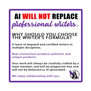 May include: Purple and white graphic with the text "AI WILL NOT REPLACE professional writers." and "WHY SHOULD YOU CHOOSE THE WRITER'S FORMULA?"  A team of degreed and certified writers in multiple disciplines. Real connections produce authentic and unique products. Your work will always be carefully crafted by a team member, and will be plagiarism free and will not be detected as AI-generated. We enjoy collaborating with you. The graphic also includes a logo with a quill pen and the text "THE WRITER'S FORMULA".