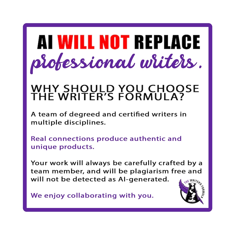 May include: Purple and white graphic with the text "AI WILL NOT REPLACE professional writers." and "WHY SHOULD YOU CHOOSE THE WRITER'S FORMULA?"  A team of degreed and certified writers in multiple disciplines. Real connections produce authentic and unique products. Your work will always be carefully crafted by a team member, and will be plagiarism free and will not be detected as AI-generated. We enjoy collaborating with you. The graphic also includes a logo with a quill pen and the text "THE WRITER'S FORMULA".