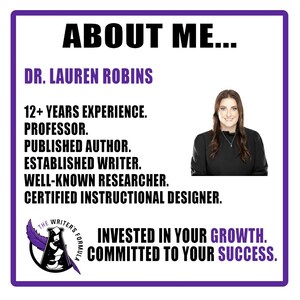 May include: A purple and white graphic with the text "ABOUT ME..." and "DR. LAUREN ROBINS" in black. The graphic lists qualifications including "12+ YEARS EXPERIENCE", "PROFESSOR", "PUBLISHED AUTHOR", "ESTABLISHED WRITER", "WELL-KNOWN RESEARCHER", and "CERTIFIED INSTRUCTIONAL DESIGNER". A photo of a woman with long brown hair wearing a black shirt is in the upper right corner. The graphic also includes a logo with the text "THE WRITER'S FORMULA" and the text "INVESTED IN YOUR GROWTH. COMMITTED TO YOUR SUCCESS."