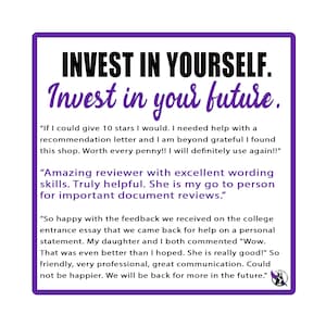 May include: Purple and white text on a white background with a purple border. The text reads "Invest in Yourself. Invest in your future." with three customer testimonials below. The first testimonial reads "If I could give 10 stars I would. I needed help with a recommendation letter and I am beyond grateful I found this shop. Worth every penny!! I will definitely use again!!". The second testimonial reads "Amazing reviewer with excellent wording skills. Truly helpful. She is my go to person for important document reviews.". The third testimonial reads "So happy with the feedback we received on the college entrance essay that we came back for help on a personal statement. My daughter and I both commented "Wow. That was even better than I hoped. She is really good!" So friendly, very professional, great communication. Could not be happier. We will be back for more in the future."