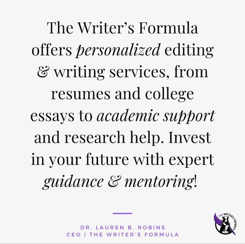 May include: The Writer's Formula offers personalized editing and writing services, from resumes and college essays to academic support and research help. Invest in your future with expert guidance and mentoring! Dr. Lauren B. Robins, CEO, The Writer's Formula.