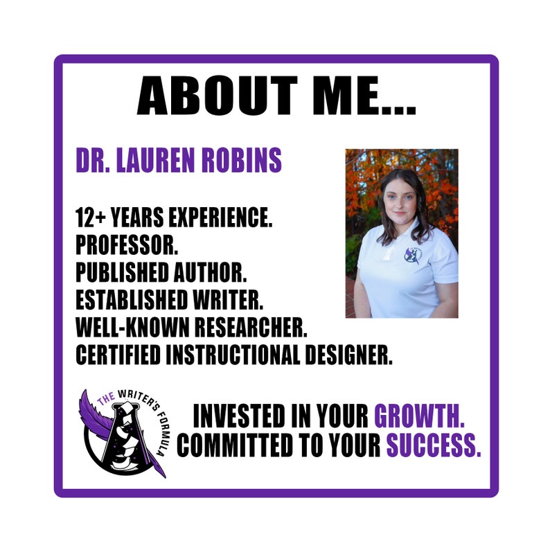 May include: Purple and white graphic with the text "ABOUT ME..." and "DR. LAUREN ROBINS". Below the text is a list of qualifications: "12+ YEARS EXPERIENCE. PROFESSOR. PUBLISHED AUTHOR. ESTABLISHED WRITER. WELL-KNOWN RESEARCHER. CERTIFIED INSTRUCTIONAL DESIGNER.". A photo of a woman with brown hair wearing a white shirt with a purple logo is on the right side of the graphic. The graphic also includes a logo with a feather and the text "THE WRITER'S FORMULA". The text "INVESTED IN YOUR GROWTH. COMMITTED TO YOUR SUCCESS." is at the bottom of the graphic.