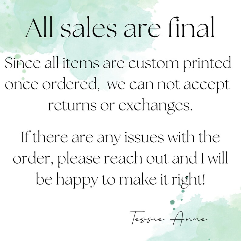 May include: A watercolor background with a white text overlay that reads "All sales are final. Since all items are custom printed once ordered, we can not accept returns or exchanges. If there are any issues with the order, please reach out and I will be happy to make it right! Tessie Anne."
