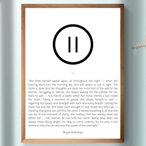 May include: A black and white printable quote about finding peace and strength within yourself. The quote reads, "She finds herself awake again, all throughout the night - when the evening blurs into the morning sky, and still, peace is not in sight. The room is quiet but her thoughts are loud, her mind lost in the wild of her worries. Struggling in silence, she keeps waiting for the exhale, for her fears to part - but there's a battle within her mind, there's a war inside her heart. Taking a moment to pause, she allows herself to rest - regaining her peace and strength with each and every breath. Letting her chest rise and fall, she takes each thought in and slowly lets them go - realizing that grace can still find her, even if steady breathing is all that she can do. In this moment of clarity, she realizes that her anxiety does not define her - her worries do not hold her worth. Being okay does not always mean being alright. It's okay to come undone, for it's only in the darkness that she can discover the power of her own light." - Bryan Anthonys