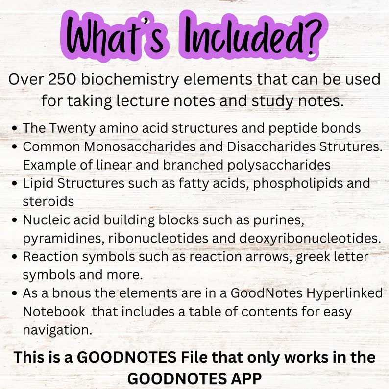 May include: A pink and white graphic with the text "What's Included?" and a list of over 250 biochemistry elements for taking lecture notes and study notes. The elements include amino acid structures, monosaccharides, disaccharides, lipid structures, nucleic acid building blocks, and reaction symbols. The graphic states that the elements are in a GoodNotes Hyperlinked Notebook that includes a table of contents for easy navigation. The graphic also states that this is a GOODNOTES File that only works in the GOODNOTES APP.