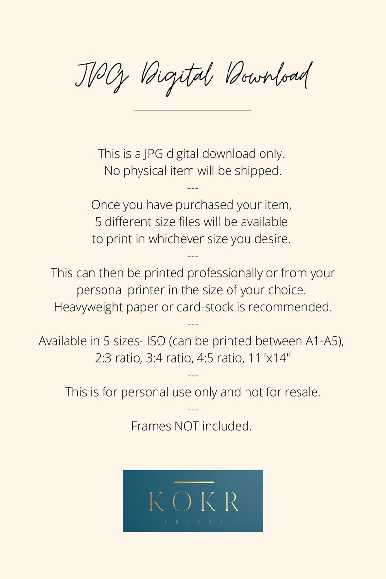 May include: A digital download graphic with the text "JPG Digital Download" in black cursive font. The text "This is a JPG digital download only. No physical item will be shipped." is in black sans-serif font. The text "Once you have purchased your item, 5 different size files will be available to print in whichever size you desire." is in black sans-serif font. The text "This can then be printed professionally or from your personal printer in the size of your choice. Heavyweight paper or card-stock is recommended." is in black sans-serif font. The text "Available in 5 sizes- ISO (can be printed between A1-A5), 2:3 ratio, 3:4 ratio, 4:5 ratio, 11"x14" is in black sans-serif font. The text "This is for personal use only and not for resale. Frames NOT included." is in black sans-serif font. The text "KOKR PRINTS" is in white sans-serif font on a teal blue rectangle.