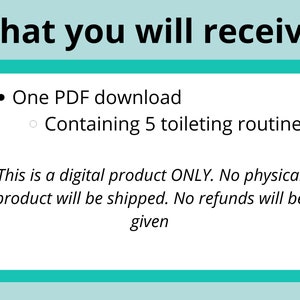 May include: A teal blue box with white text that reads "What you will receive:"  A bullet point lists "One PDF download" and a sub-bullet point lists "Containing 5 toileting routines".  The text continues with "This is a digital product ONLY. No physical product will be shipped. No refunds will be given."
