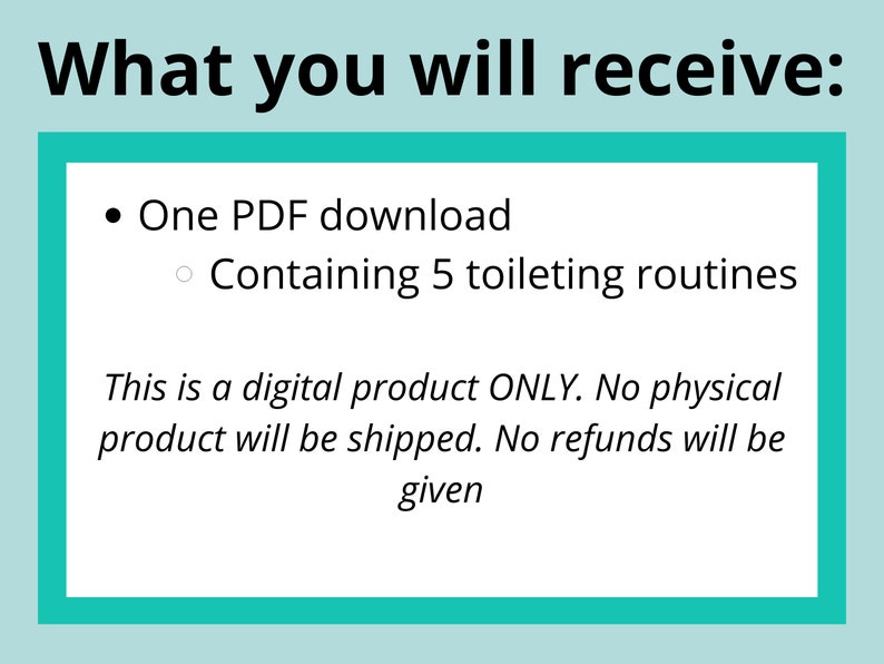 May include: A teal blue box with white text that reads "What you will receive:"  A bullet point lists "One PDF download" and a sub-bullet point lists "Containing 5 toileting routines".  The text continues with "This is a digital product ONLY. No physical product will be shipped. No refunds will be given."