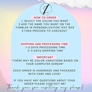 May include: A pink and blue graphic with text that says "How to Order", "Select the color you want", "Add the name you want on the tumbler in personalization text box", "Then proceed to checkout", "Shipping and Processing Time", "1-3 days processing time", "2-5 days shipping time", "Important", "There may be color variations based on your computer screen", "Each order is handmade and packaged with care and love", "If you have any questions about your order please contact me", and "Thank you for visiting my shop!"