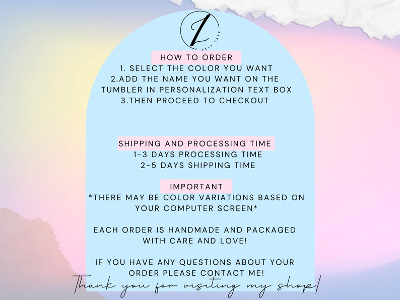 May include: A pink and blue graphic with text that says "How to Order", "Select the color you want", "Add the name you want on the tumbler in personalization text box", "Then proceed to checkout", "Shipping and Processing Time", "1-3 days processing time", "2-5 days shipping time", "Important", "There may be color variations based on your computer screen", "Each order is handmade and packaged with care and love", "If you have any questions about your order please contact me", and "Thank you for visiting my shop!"