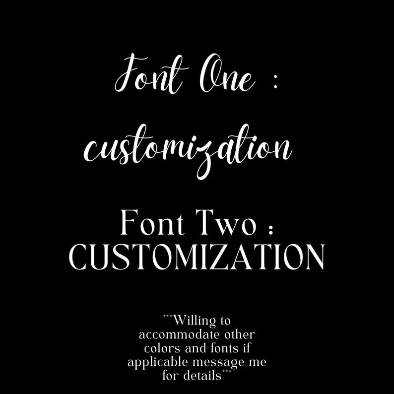 May include: A black and white image showing two different fonts for the word "customization". The text "Font One" is in a cursive font and the text "Font Two" is in a bold, sans-serif font. The text "...Willing to accommodate other colors and fonts if applicable message me for details..." is also included.
