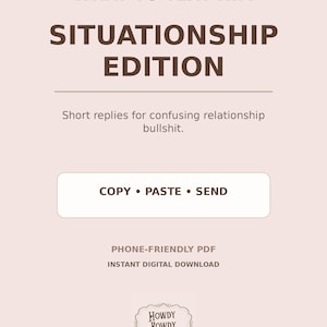 May include: A digital document titled WHAT TO TEXT HIM SITUATIONSHIP EDITION with the subtitle Short replies for confusing relationship bullshit. It features a button labeled COPY • PASTE • SEND, text stating PHONE-FRIENDLY PDF INSTANT DIGITAL DOWNLOAD, and a logo for HOWDY ROWDY MERCANTILE.