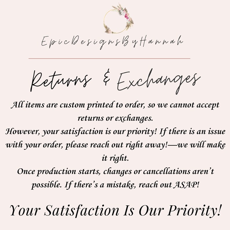 Op de afbeelding: Tekstafbeelding met de woorden "Epic Designs By Hannah" en "Retourneren & Ruilen". De tekst legt uit dat alle artikelen op bestelling worden bedrukt en daarom retourzendingen of ruilingen niet worden geaccepteerd. De tekst stelt ook dat klanttevredenheid prioriteit heeft en dat klanten onmiddellijk contact moeten opnemen als er een probleem is met een bestelling. De tekst stelt ook dat wijzigingen of annuleringen na aanvang van de productie niet meer mogelijk zijn. De tekst eindigt met de woorden "Uw tevredenheid is onze prioriteit!"