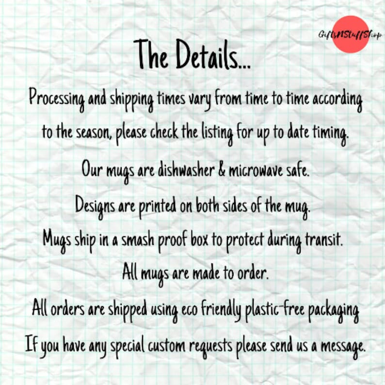 May include: A white paper background with a grid pattern and a red circle logo in the top right corner containing the text GiftsNStuffShop. The text reads: The Details... Processing and shipping times vary from time to time according to the season, please check the listing for up to date timing. Our mugs are dishwasher & microwave safe. Designs are printed on both sides of the mug. Mugs ship in a smash proof box to protect during transit. All mugs are made to order. All orders are shipped using eco friendly plastic-free packaging. If you have any special custom requests please send us a message.