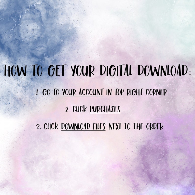 May include: A digital download instruction guide with a purple and blue watercolor background. The text reads: "HOW TO GET YOUR DIGITAL DOWNLOAD: 1. GO TO YOUR ACCOUNT IN TOP RIGHT CORNER 2. CLICK PURCHASES 3. CLICK DOWNLOAD FILES NEXT TO THE ORDER"
