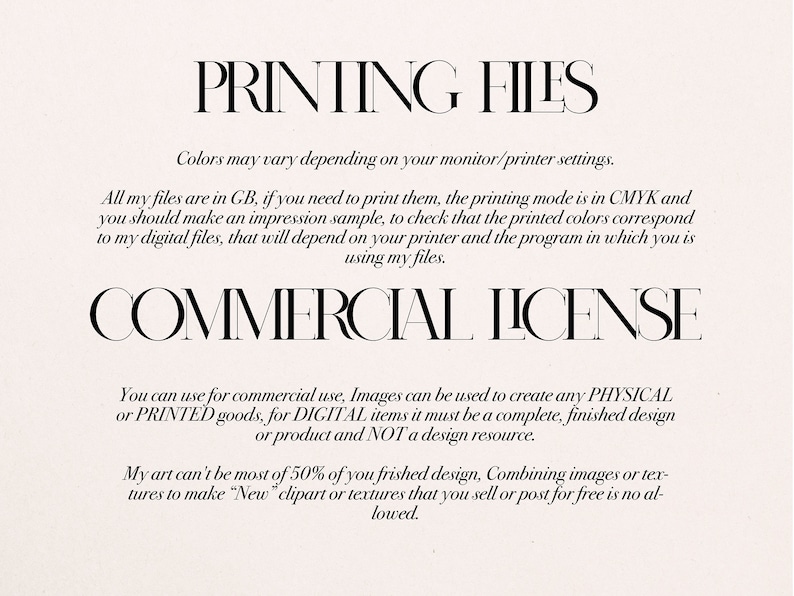 May include: Text on a white background that reads "PRINTING FILES" and "COMMERCIAL LICENSE". The text explains that the files are in GB, the printing mode is in CMYK, and that the colors may vary depending on the monitor or printer settings. The text also explains that the images can be used for commercial use to create physical or printed goods, but for digital items, it must be a complete, finished design or product and not a design resource. The text also states that the art can't be most of 50% of the finished design and that combining images or textures to make "New" clipart or textures that you sell or post for free is not allowed.