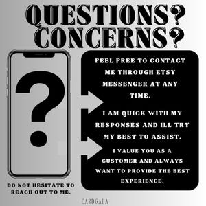 May include: A black and white image with a question mark in a phone icon and text that reads "QUESTIONS? CONCERNS?"  The text below the phone icon reads "DO NOT HESITATE TO REACH OUT TO ME."  The text on the right side of the image reads "FEEL FREE TO CONTACT ME THROUGH ETSY MESSENGER AT ANY TIME. I AM QUICK WITH MY RESPONSES AND ILL TRY MY BEST TO ASSIST. I VALUE YOU AS A CUSTOMER AND ALWAYS WANT TO PROVIDE THE BEST EXPERIENCE. CARDGALA"