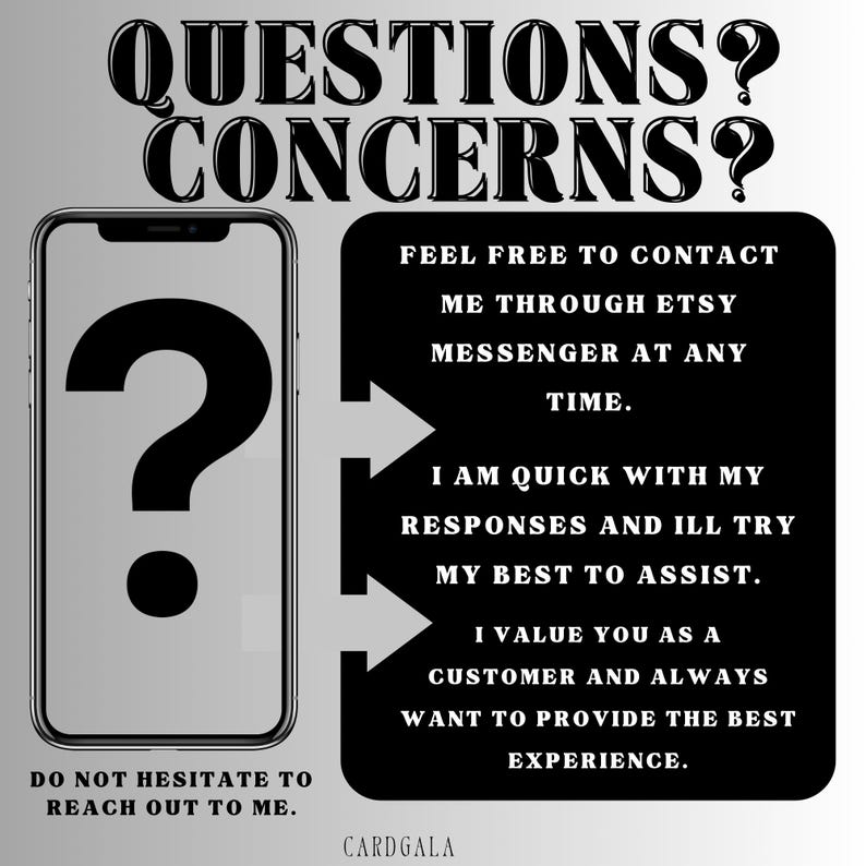 May include: A black and white image with a question mark in a phone icon and text that reads "QUESTIONS? CONCERNS?"  The text below the phone icon reads "DO NOT HESITATE TO REACH OUT TO ME."  The text on the right side of the image reads "FEEL FREE TO CONTACT ME THROUGH ETSY MESSENGER AT ANY TIME. I AM QUICK WITH MY RESPONSES AND ILL TRY MY BEST TO ASSIST. I VALUE YOU AS A CUSTOMER AND ALWAYS WANT TO PROVIDE THE BEST EXPERIENCE. CARDGALA"