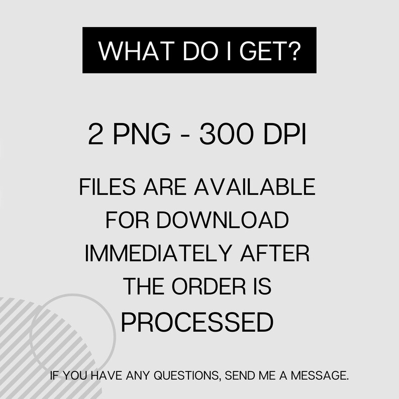 May include: Text graphic with the words "WHAT DO I GET?" in a black rectangle. Below the rectangle, the text reads "2 PNG - 300 DPI FILES ARE AVAILABLE FOR DOWNLOAD IMMEDIATELY AFTER THE ORDER IS PROCESSED".