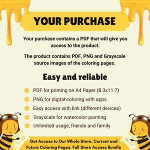 May include: A yellow and white illustration of a bee with a speech bubble that says "YOUR PURCHASE". The text below the speech bubble describes the contents of the purchase, which includes a PDF, PNG, and grayscale images. The text also mentions that the purchase is easy and reliable, and lists the benefits of each file type. The text at the bottom of the image says "Get Access to Our Whole Store. Current and Future Coloring Pages. Full Store Access Bundle."