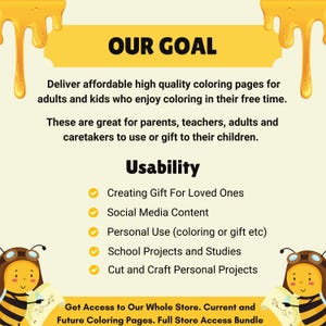 May include: A yellow and white illustration of a bee with a speech bubble that says "Our Goal". The text below the speech bubble says "Deliver affordable high quality coloring pages for adults and kids who enjoy coloring in their free time. These are great for parents, teachers, adults and caretakers to use or gift to their children." The text below that says "Usability" and lists five uses for the coloring pages: "Creating Gift For Loved Ones", "Social Media Content", "Personal Use (coloring or gift etc)", "School Projects and Studies", and "Cut and Craft Personal Projects". The text at the bottom says "Get Access to Our Whole Store. Current and Future Coloring Pages. Full Store Access Bundle".