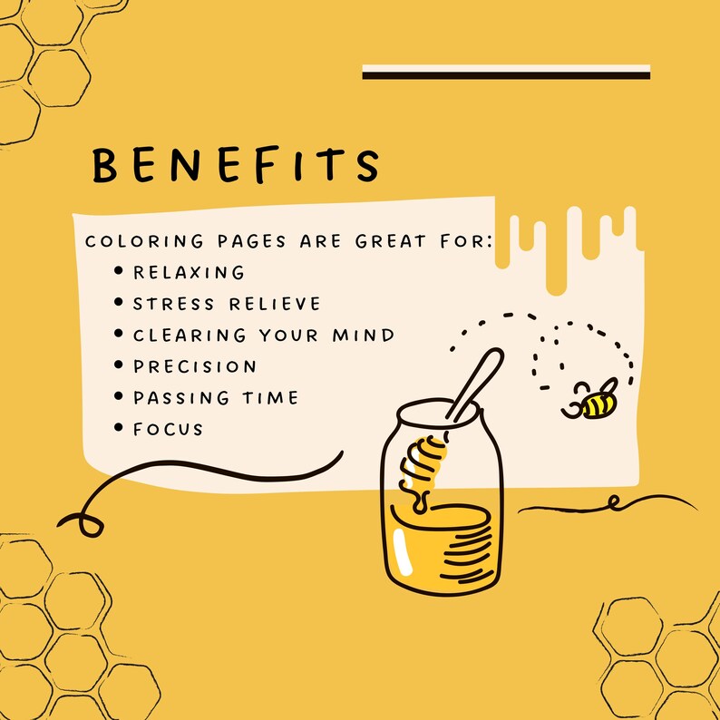 May include: A yellow and white illustration of a honey jar with a bee flying above it. The text "BENEFITS" is at the top of the image. The text "COLORING PAGES ARE GREAT FOR:" is below the title. A list of benefits follows: "RELAXING", "STRESS RELIEVE", "CLEARING YOUR MIND", "PRECISION", "PASSING TIME", "FOCUS".