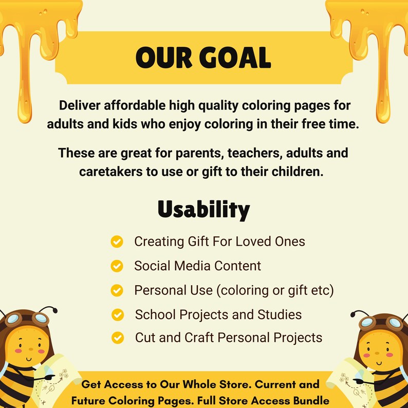 May include: A yellow and white illustration of a bee with a speech bubble that says "Our Goal". The text below the speech bubble says "Deliver affordable high quality coloring pages for adults and kids who enjoy coloring in their free time. These are great for parents, teachers, adults and caretakers to use or gift to their children." The text below that says "Usability" and lists five uses for the coloring pages: "Creating Gift For Loved Ones", "Social Media Content", "Personal Use (coloring or gift etc)", "School Projects and Studies", and "Cut and Craft Personal Projects". The text at the bottom says "Get Access to Our Whole Store. Current and Future Coloring Pages. Full Store Access Bundle".