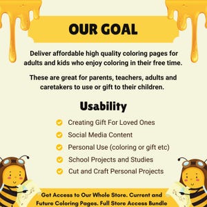 May include: A yellow and white illustration of a bee with a speech bubble that says "Our Goal". The text below the speech bubble says "Deliver affordable high quality coloring pages for adults and kids who enjoy coloring in their free time. These are great for parents, teachers, adults and caretakers to use or gift to their children." The text below that says "Usability" and lists five uses for the coloring pages: "Creating Gift For Loved Ones", "Social Media Content", "Personal Use (coloring or gift etc)", "School Projects and Studies", and "Cut and Craft Personal Projects". The text at the bottom says "Get Access to Our Whole Store. Current and Future Coloring Pages. Full Store Access Bundle".