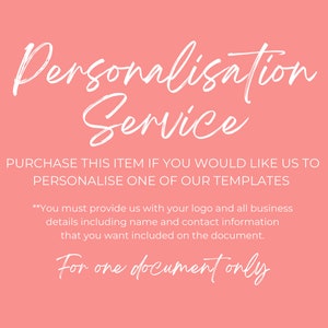 May include: Pink background with white text that reads "Personalisation Service".  The text below reads "PURCHASE THIS ITEM IF YOU WOULD LIKE US TO PERSONALISE ONE OF OUR TEMPLATES" and "**You must provide us with your logo and all business details including name and contact information that you want included on the document."  The text at the bottom reads "For one document only".