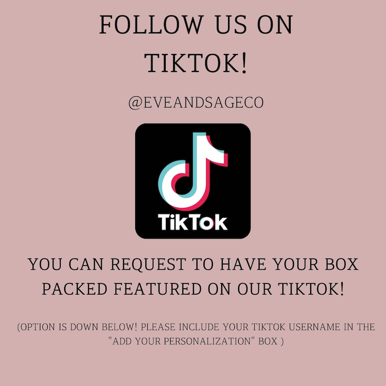 May include: A pink background with the text "FOLLOW US ON TIKTOK!" and the TikTok logo. The text "@EVEANDSAGECO" is below the logo. The text "YOU CAN REQUEST TO HAVE YOUR BOX PACKED FEATURED ON OUR TIKTOK!" is below the logo. The text "(OPTION IS DOWN BELOW! PLEASE INCLUDE YOUR TIKTOK USERNAME IN THE "ADD YOUR PERSONALIZATION" BOX)" is at the bottom of the image.