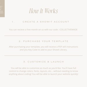 May include: How It Works: A step-by-step guide to creating a website using Showit.  Create a Showit account, purchase a template, and customize and launch your website.  You can receive a free month on us with our code: COLLECTIVEMADE.