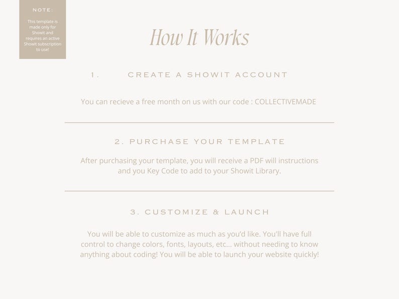 May include: How It Works: A step-by-step guide to creating a website using Showit.  Create a Showit account, purchase a template, and customize and launch your website.  You can receive a free month on us with our code: COLLECTIVEMADE.