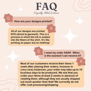 May include: A pink and white graphic with the text "FAQ" and "Frequently Asked Questions". The graphic features a question and answer format with the questions "How are your designs printed?" and "I need my order ASAP. When is the soonest I can receive it?" The answers explain that the designs are printed using a direct to garment (DTG) method and that most orders ship within a week, but may take up to 10 business days.