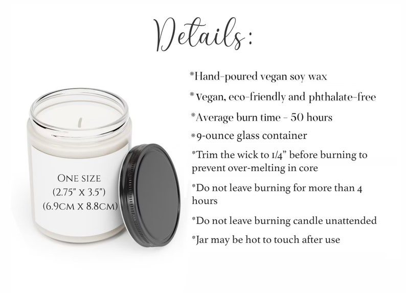 May include: A 9-ounce glass candle jar with a white label that reads "ONE SIZE (2.75" x 3.5") (6.9CM X 8.8CM)". The candle is made with hand-poured vegan soy wax and has an average burn time of 50 hours. The candle is eco-friendly and phthalate-free.